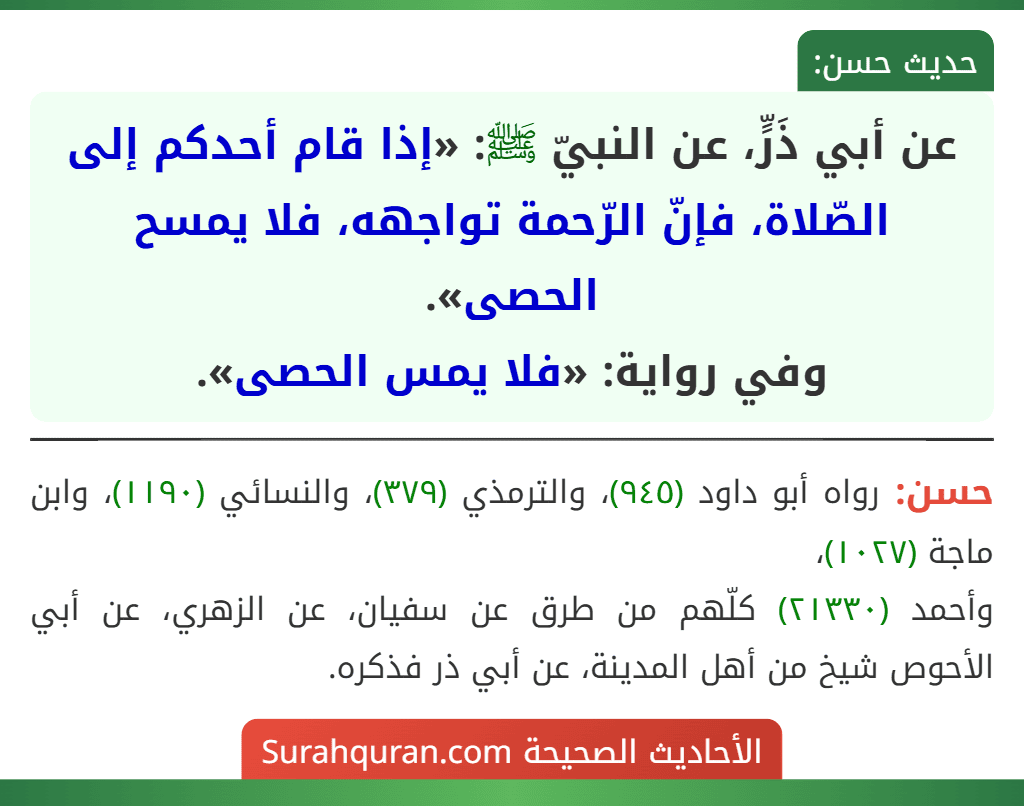 عن أبي ذَرٍّ، عن النبيّ ﷺ: «إذا قام أحدكم إلى الصّلاة، فإنّ الرّحمة تواجهه، فلا يمسح الحصى».
وفي رواية: «فلا يمس الحصى». عن أبي ذَرٍّ، عن النبيّ ﷺ: «إذا قام أحدكم إلى الصّلاة، فإنّ الرّحمة تواجهه، فلا يمسح الحصى».
وفي رواية: «فلا يمس الحصى».