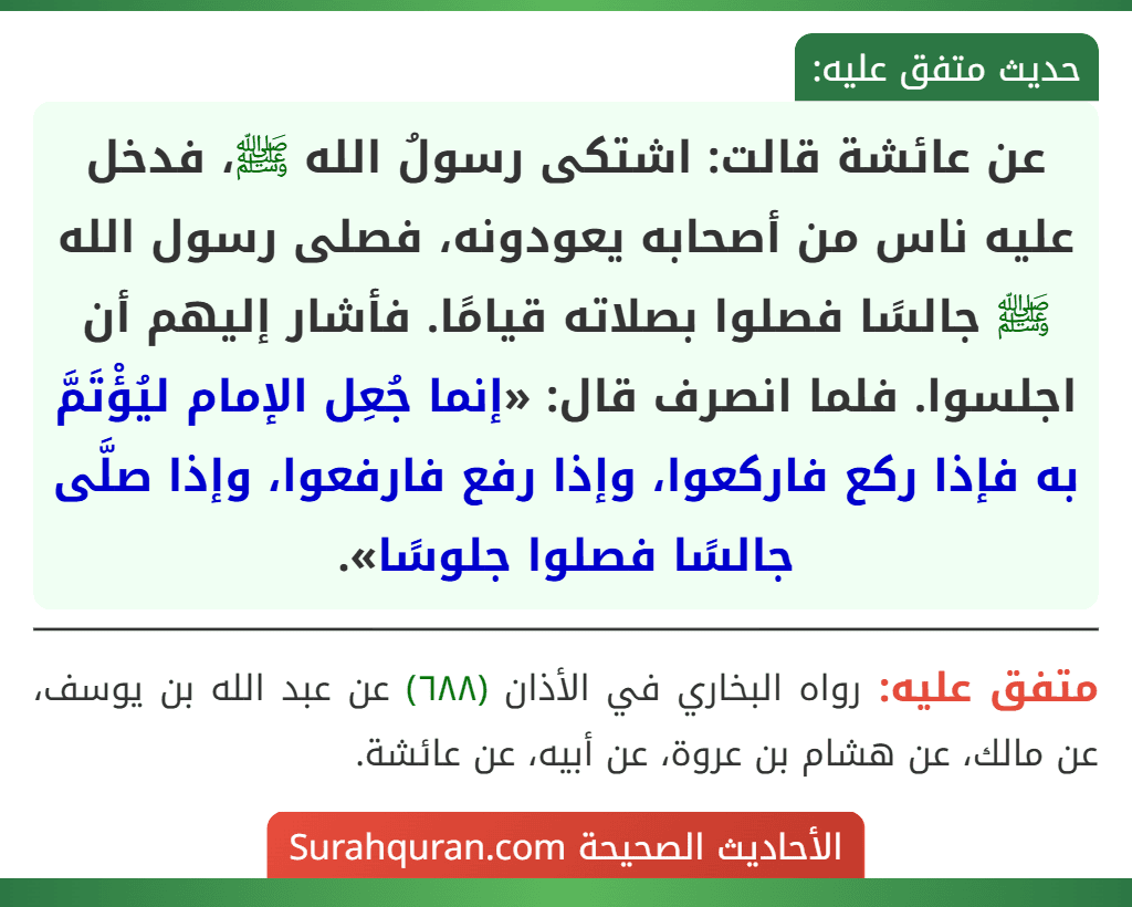 عن عائشة قالت: اشتكى رسولُ الله ﷺ، فدخل عليه ناس من أصحابه يعودونه، فصلى رسول الله ﷺ جالسًا فصلوا بصلاته قيامًا. فأشار إليهم أن اجلسوا. فلما انصرف قال: «إنما جُعِل الإمام ليُؤْتَمَّ به فإذا ركع فاركعوا، وإذا رفع فارفعوا، وإذا صلَّى جالسًا فصلوا جلوسًا».