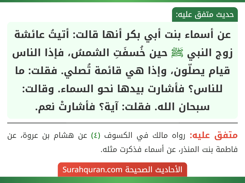 عن أسماء بنت أبي بكر أنها قالت: أتيتُ عائشة زوج النبي ﷺ حين خُسفَتِ الشمسُ، فإذا الناس قيام يصلّون، وإذا هي قائمة تُصلي. فقلت: ما للناس؟ فأشارت بيدها نحو السماء. وقالت: سبحان الله. فقلت: آية؟ فأشارتْ نعم.