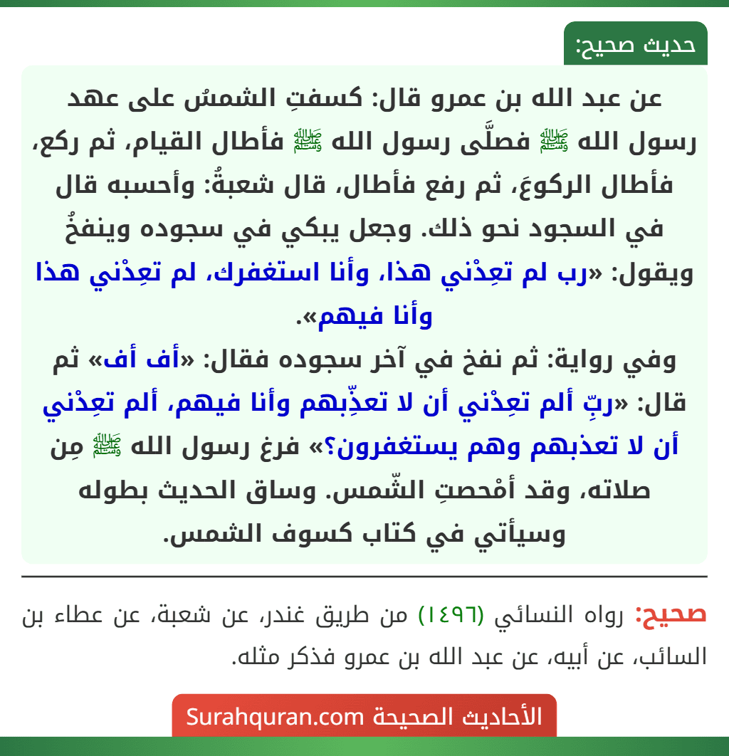 عن عبد الله بن عمرو قال: كسفتِ الشمسُ على عهد رسول الله ﷺ فصلَّى رسول الله ﷺ فأطال القيام، ثم ركع، فأطال الركوعَ، ثم رفع فأطال، قال شعبةُ: وأحسبه قال في السجود نحو ذلك. وجعل يبكي في سجوده وينفخُ ويقول: «رب لم تعِدْني هذا، وأنا استغفرك، لم تعِدْني هذا وأنا فيهم».
وفي رواية: ثم نفخ في آخر سجوده فقال: «أف أف» ثم قال: «ربِّ ألم تعِدْني أن لا تعذِّبهم وأنا فيهم، ألم تعِدْني أن لا تعذبهم وهم يستغفرون؟» فرغ رسول الله ﷺ مِن صلاته، وقد أمْحصتِ الشّمس. وساق الحديث بطوله وسيأتي في كتاب كسوف الشمس.