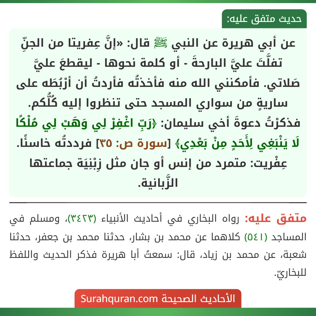 عن أبي هريرة عن النبي ﷺ قال: «إنَّ عِفريتا من الجنِّ تفلَّتَ عليَّ البارحةَ - أو كلمة نحوها - ليقطعَ عليَّ صَلاتي. فأمكنني الله منه فأخذتُه فأردتُ أن أرْبُطَه على ساريةٍ من سواري المسجد حتى تنظروا إليه كُلُّكم. فذكرْتُ دعوةَ أخي سليمان: ﴿رَبِّ اغْفِرْ لِي وَهَبْ لِي مُلْكًا لَا يَنْبَغِي لِأَحَدٍ مِنْ بَعْدِي﴾ [سورة ص: ٣٥] فرددتُه خاسئًا. عِفْريت: متمرد من إنس أو جان مثل زِبْنِيَة جماعتها الزَّبانية.