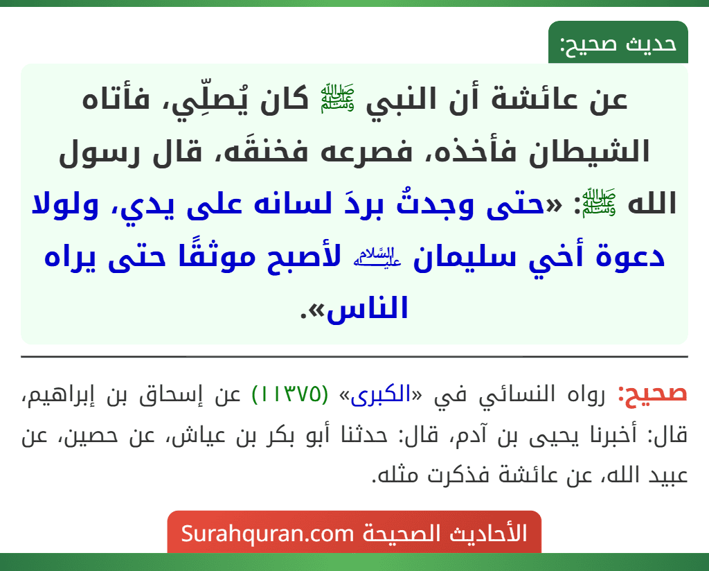 عن عائشة أن النبي ﷺ كان يُصلِّي، فأتاه الشيطان فأخذه، فصرعه فخنقَه، قال رسول الله ﷺ: «حتى وجدتُ بردَ لسانه على يدي، ولولا دعوة أخي سليمان ﵇ لأصبح موثقًا حتى يراه الناس».