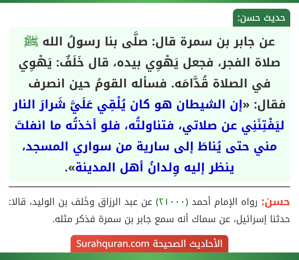 عن جابر بن سمرة قال: صلَّى بنا رسولُ الله ﷺ صلاة الفجر، فجعل يَهْوِي بيده، قال خَلَفٌ: يَهْوِي في الصلاة قُدَّامَه. فسأله القومُ حين انصرف فقال: «إن الشيطان هو كان يُلْقِي عَلَيَّ شَرارَ النار ليَفْتِنَنِي عن صلاتي، فتناولتُه، فلو أخذتُه ما انفلتَ مني حتى يُناطَ إلى سارية من سواري المسجد، ينظر إليه وِلدانُ أهل المدينة».