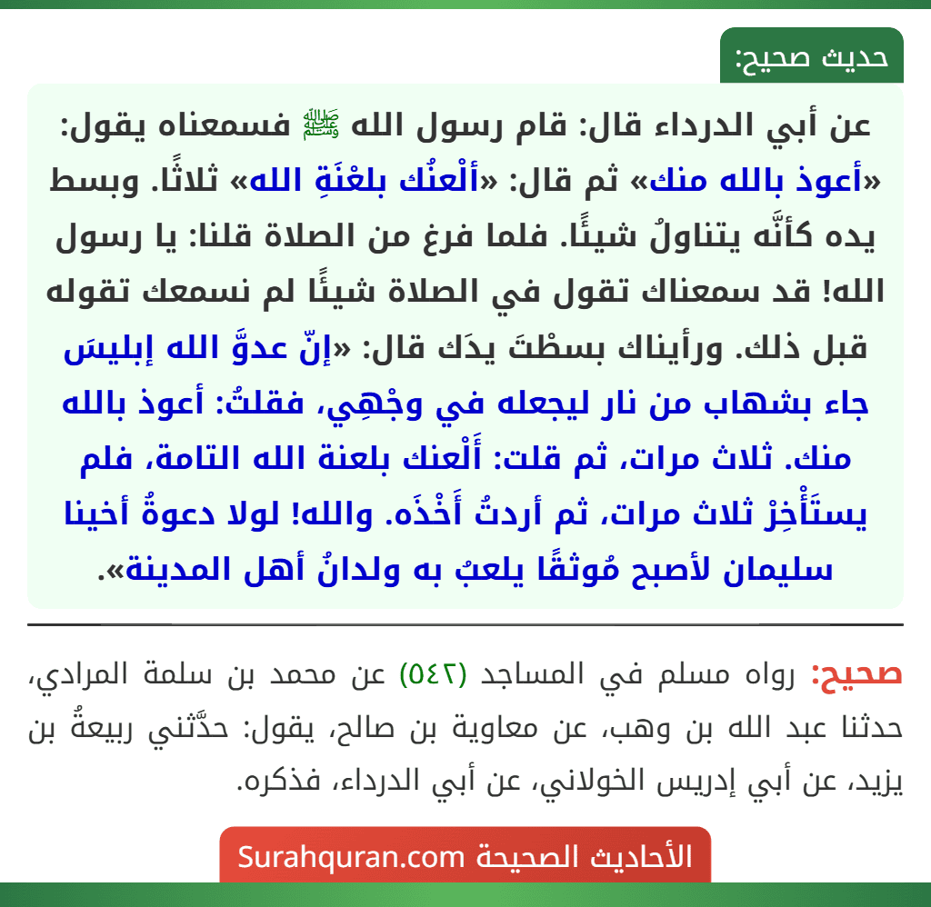 عن أبي الدرداء قال: قام رسول الله ﷺ فسمعناه يقول: «أعوذ بالله منك» ثم قال: «ألْعنُك بلعْنَةِ الله» ثلاثًا. وبسط يده كأنَّه يتناولُ شيئًا. فلما فرغ من الصلاة قلنا: يا رسول الله! قد سمعناك تقول في الصلاة شيئًا لم نسمعك تقوله قبل ذلك. ورأيناك بسطْتَ يدَك قال: «إنّ عدوَّ الله إبليسَ جاء بشهاب من نار ليجعله في وجْهِي، فقلتُ: أعوذ بالله منك. ثلاث مرات، ثم قلت: أَلْعنك بلعنة الله التامة، فلم يستَأْخِرْ ثلاث مرات، ثم أردتُ أَخْذَه. والله! لولا دعوةُ أخينا سليمان لأصبح مُوثقًا يلعبُ به ولدانُ أهل المدينة».
