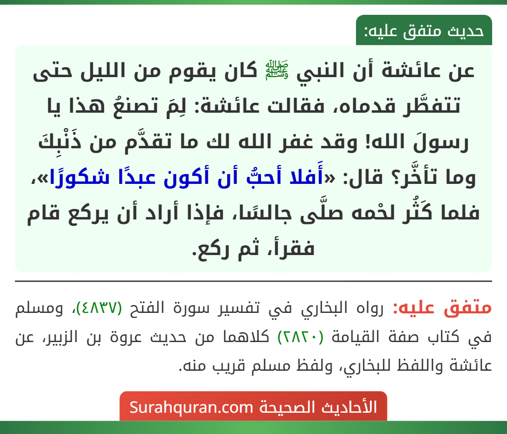 عن عائشة أن النبي ﷺ كان يقوم من الليل حتى تتفطَّر قدماه، فقالت عائشة: لِمَ تصنعُ هذا يا رسولَ الله! وقد غفر الله لك ما تقدَّم من ذَنْبِكَ وما تأخَّر؟ قال: «أَفلا أحبُّ أن أكون عبدًا شكورًا»، فلما كَثُر لحْمه صلَّى جالسًا، فإذا أراد أن يركع قام فقرأ، ثم ركع.