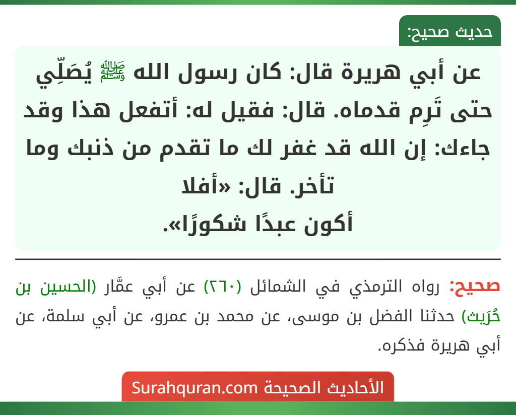 عن أبي هريرة قال: كان رسول الله ﷺ يُصَلِّي حتى تَرِم قدماه. قال: فقيل له: أتفعل هذا وقد جاءك: إن الله قد غفر لك ما تقدم من ذنبك وما تأخر. قال: «أفلا
أكون عبدًا شكورًا».
