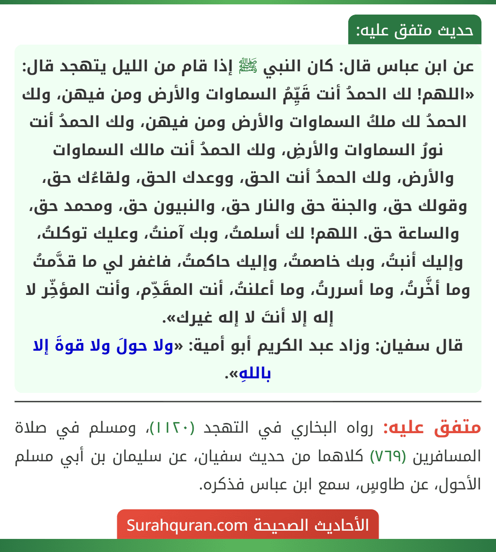 عن ابن عباس قال: كان النبي ﷺ إذا قام من الليل يتهجد قال: «اللهم! لك الحمدُ أنت قَيِّمُ السماوات والأرض ومن فيهن، ولك الحمدُ لك ملكُ السماوات والأرض ومن فيهن، ولك الحمدُ أنت نورُ السماوات والأرضِ، ولك الحمدُ أنت مالك السماوات والأرض، ولك الحمدُ أنت الحق، ووعدك الحق، ولقاءُك حق،
وقولك حق، والجنة حق والنار حق، والنبيون حق، ومحمد حق، والساعة حق. اللهم! لك أسلمتُ، وبك آمنتُ، وعليك توكلتُ، وإليك أنبتُ، وبك خاصمتُ، وإليك حاكمتُ، فاغفر لي ما قدَّمتُ وما أخَّرتُ، وما أسررتُ، وما أعلنتُ، أنت المقَدِّم، وأنت المؤخِّر لا إله إلا أنتَ لا إله غيرك».
قال سفيان: وزاد عبد الكريم أبو أمية: «ولا حولَ ولا قوةَ إلا باللهِ».