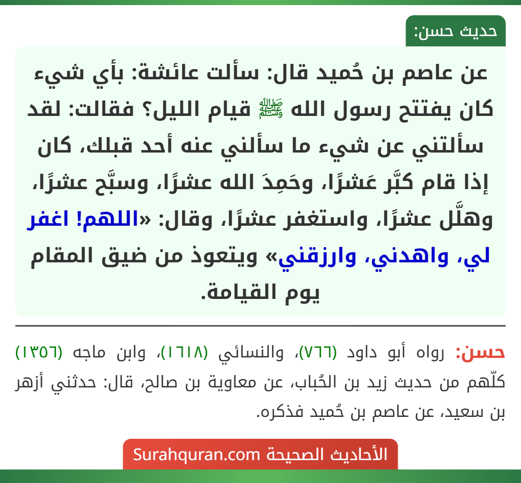 عن عاصم بن حُميد قال: سألت عائشة: بأي شيء كان يفتتح رسول الله ﷺ قيام الليل؟ فقالت: لقد سألتني عن شيء ما سألني عنه أحد قبلك، كان إذا قام كبَّر عَشرًا، وحَمِدَ الله عشرًا، وسبَّح عشرًا، وهلَّل عشرًا، واستغفر عشرًا، وقال: «اللهم! اغفر لي، واهدني، وارزقني» ويتعوذ من ضيق المقام يوم القيامة.