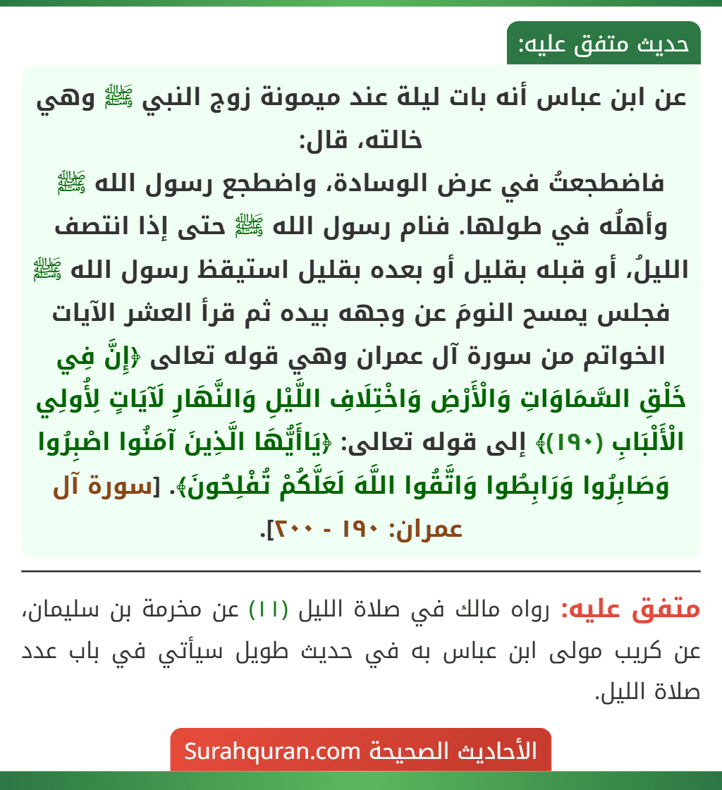 عن ابن عباس أنه بات ليلة عند ميمونة زوج النبي ﷺ وهي خالته، قال:
فاضطجعتُ في عرض الوسادة، واضطجع رسول الله ﷺ وأهلُه في طولها. فنام رسول الله ﷺ حتى إذا انتصف الليلُ، أو قبله بقليل أو بعده بقليل استيقظ رسول الله ﷺ فجلس يمسح النومَ عن وجهه بيده ثم قرأ العشر الآيات الخواتم من سورة آل عمران وهي قوله تعالى ﴿إِنَّ فِي خَلْقِ السَّمَاوَاتِ وَالْأَرْضِ وَاخْتِلَافِ اللَّيْلِ وَالنَّهَارِ لَآيَاتٍ لِأُولِي الْأَلْبَابِ (١٩٠)﴾ إلى قوله تعالى: ﴿يَاأَيُّهَا الَّذِينَ آمَنُوا اصْبِرُوا وَصَابِرُوا وَرَابِطُوا وَاتَّقُوا اللَّهَ لَعَلَّكُمْ تُفْلِحُونَ﴾. [سورة آل عمران: ١٩٠ - ٢٠٠].