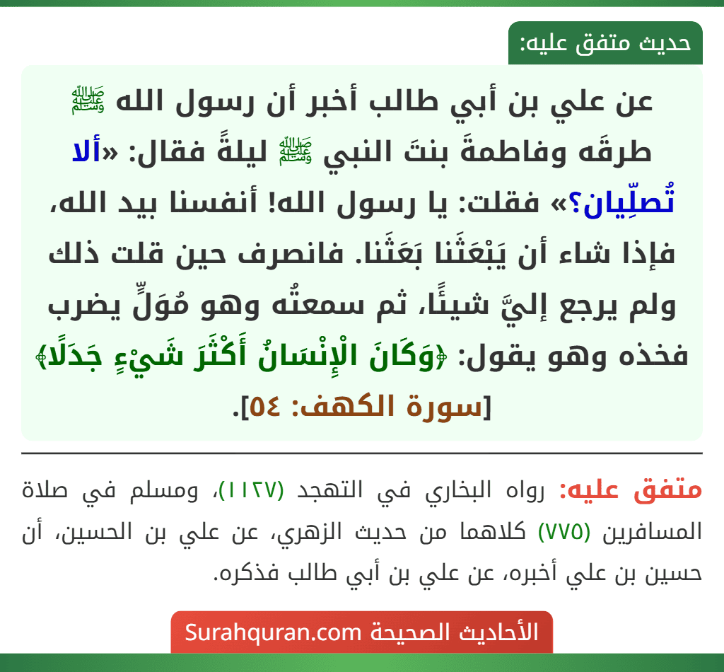عن علي بن أبي طالب أخبر أن رسول الله ﷺ طرقَه وفاطمةَ بنتَ النبي ﷺ ليلةً فقال: «ألا تُصلِّيان؟» فقلت: يا رسول الله! أنفسنا بيد الله، فإذا شاء أن يَبْعَثَنا بَعَثَنا. فانصرف حين قلت ذلك ولم يرجع إليَّ شيئًا، ثم سمعتُه وهو مُوَلٍّ يضرب فخذه وهو يقول: ﴿وَكَانَ الْإِنْسَانُ أَكْثَرَ شَيْءٍ جَدَلًا﴾ [سورة الكهف: ٥٤].