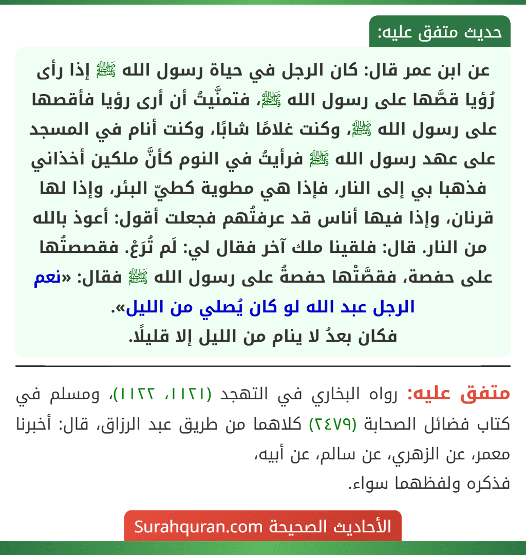عن ابن عمر قال: كان الرجل في حياة رسول الله ﷺ إذا رأى رُؤيا قصَّها على رسول الله ﷺ، فتمنَّيتُ أن أرى رؤيا فأقصها على رسول الله ﷺ، وكنت غلامًا شابًا، وكنت أنام في المسجد على عهد رسول الله ﷺ فرأيتُ في النوم كأنَّ ملكين أخذاني فذهبا بي إلى النار، فإذا هي مطوية كطيّ البئر، وإذا لها قرنان، وإذا فيها أناس قد عرفتُهم فجعلت أقول: أعوذ بالله من النار. قال: فلقينا ملك آخر فقال لي: لَم تُرَعْ. فقصصتُها على حفصة، فقصَّتْها حفصةُ على رسول الله ﷺ فقال: «نعم الرجل عبد الله لو كان يُصلي من الليل».
فكان بعدُ لا ينام من الليل إلا قليلًا.