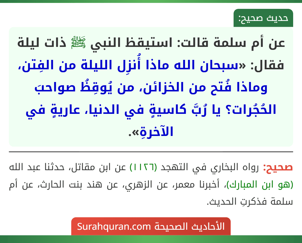 عن أم سلمة قالت: استيقظ النبي ﷺ ذات ليلة فقال: «سبحان الله ماذا أُنزِل الليلة من الفِتن، وماذا فُتح من الخزائن، من يُوقِظُ صواحبَ الحُجُرات؟ يا رُبَّ كاسيةٍ في الدنيا، عاريةٍ في الآخرةِ».