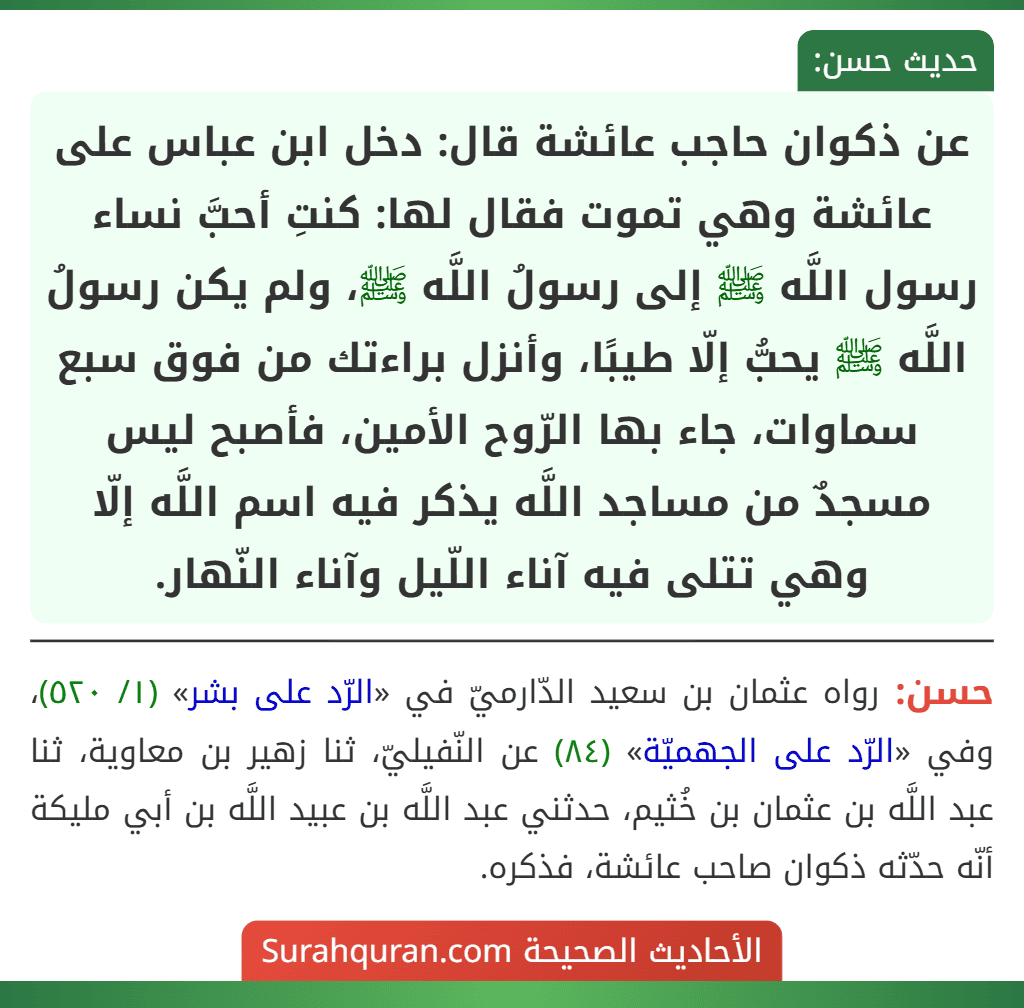 عن ذكوان حاجب عائشة قال: دخل ابن عباس على عائشة وهي تموت فقال لها: كنتِ أحبَّ نساء رسول اللَّه ﷺ إلى رسولُ اللَّه ﷺ، ولم يكن رسولُ اللَّه ﷺ يحبُّ إلّا طيبًا، وأنزل براءتك من فوق سبع سماوات، جاء بها الرّوح الأمين، فأصبح ليس مسجدٌ من مساجد اللَّه يذكر فيه اسم اللَّه إلّا وهي تتلى فيه آناء اللّيل وآناء النّهار.