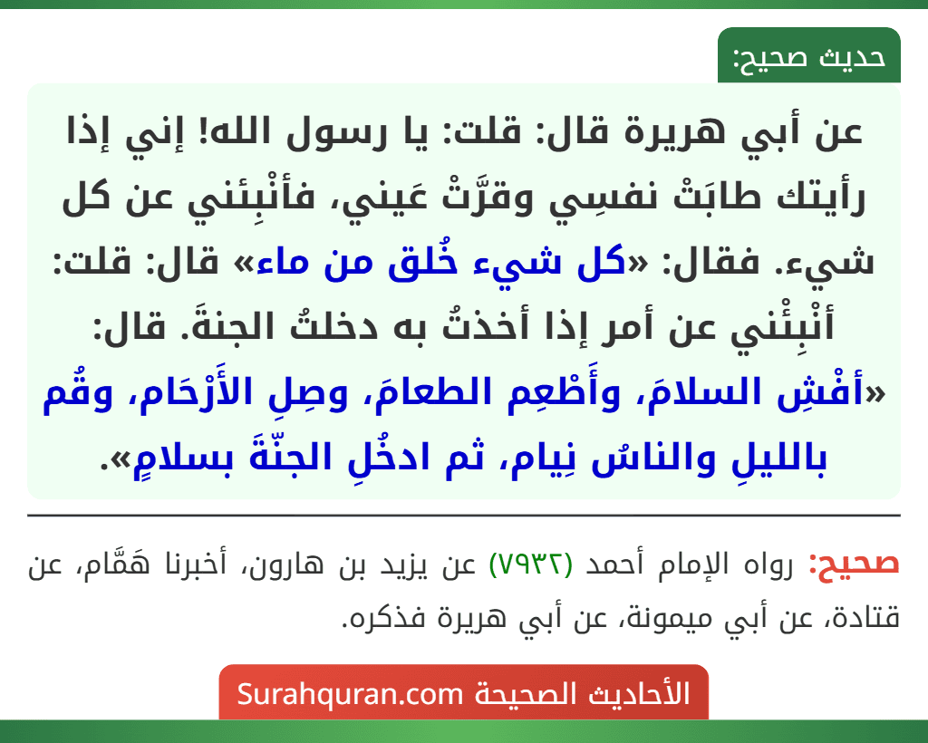 عن أبي هريرة قال: قلت: يا رسول الله! إني إذا رأيتك طابَتْ نفسِي وقرَّتْ عَيني، فأنْبِئني عن كل شيء. فقال: «كل شيء خُلق من ماء» قال: قلت: أنْبِئْني عن أمر إذا أخذتُ به دخلتُ الجنةَ. قال: «أفْشِ السلامَ، وأَطْعِم الطعامَ، وصِلِ الأَرْحَام، وقُم بالليلِ والناسُ نِيام، ثم ادخُلِ الجنّةَ بسلامٍ».