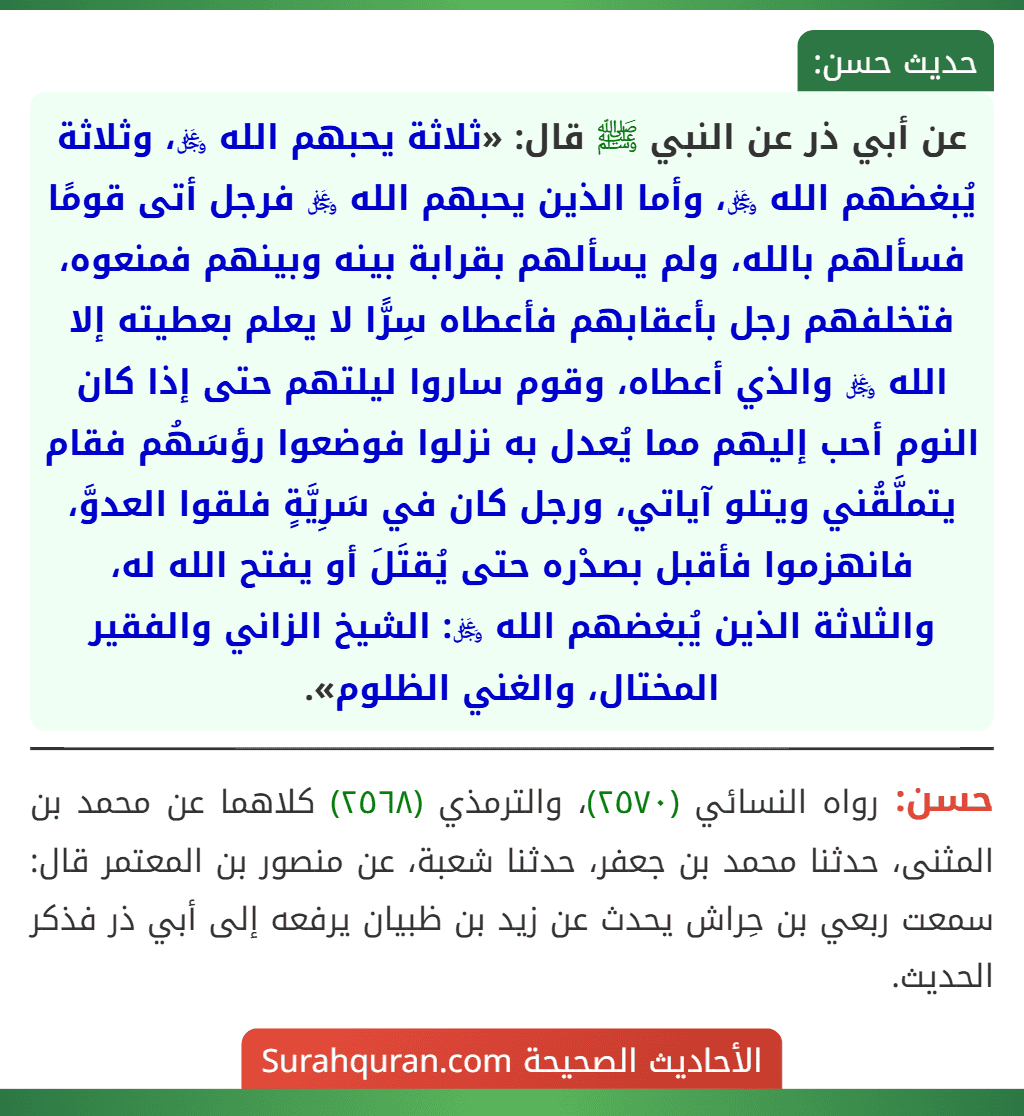 عن أبي ذر عن النبي ﷺ قال: «ثلاثة يحبهم الله ﷿، وثلاثة يُبغضهم الله ﷿، وأما الذين يحبهم الله ﷿ فرجل أتى قومًا فسألهم بالله، ولم يسألهم بقرابة بينه وبينهم فمنعوه، فتخلفهم رجل بأعقابهم فأعطاه سِرًّا لا يعلم بعطيته إلا الله ﷿ والذي أعطاه، وقوم ساروا ليلتهم حتى إذا كان النوم أحب إليهم مما يُعدل به نزلوا فوضعوا رؤسَهُم فقام يتملَّقُني ويتلو آياتي، ورجل كان في سَرِيَّةٍ فلقوا العدوَّ، فانهزموا فأقبل بصدْره حتى يُقتَلَ أو يفتح الله له، والثلاثة الذين يُبغضهم الله ﷿: الشيخ الزاني والفقير المختال، والغني الظلوم».
