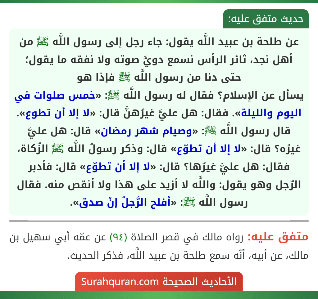 عن طلحة بن عبيد اللَّه يقول: جاء رجل إلى رسول اللَّه ﷺ من أهل نجد، ثائر الرأس نسمع دويَّ صوته ولا نفقه ما يقول؛ حتى دنا من رسول اللَّه ﷺ فإذا هو يسأل عن الإسلام؟ فقال له رسول اللَّه ﷺ: «خمس صلوات في اليوم والليلة». فقال: هل عليَّ غيرُهنَّ قال: «لا إلا أن تطوع». قال رسول اللَّه ﷺ: «وصيام شهر رمضان» قال: هل عليَّ غيرُه؟ قال: «لا إلا أن تطوّع» قال: وذكر رسولُ اللَّه ﷺ الزّكاة، فقال: هل عليَّ غيرُها؟ قال: «لا إلا أن تطوّع» قال: فأدبر الرّجل وهو يقول: واللَّه لا أزيد على هذا ولا أنقص منه. فقال رسول اللَّه ﷺ: «أفلح الرَّجلُ إنْ صدق».