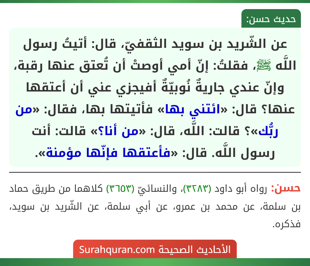 عن الشّريد بن سويد الثقفيّ، قال: أتيتُ رسول اللَّه ﷺ، فقلتُ: إنّ أمي أوصتْ أن تُعتق عنها رقبة، وإنّ عندي جاريةٌ نُوبيّةٌ أفيجزي عني أن أعتقها عنها؟ قال: «ائتني بها» فأتيتها بها، فقال: «من ربُّك»؟ قالت: اللَّه، قال: «من أنا؟» قالت: أنت رسول اللَّه. قال: «فأعتقها فإنّها مؤمنة».