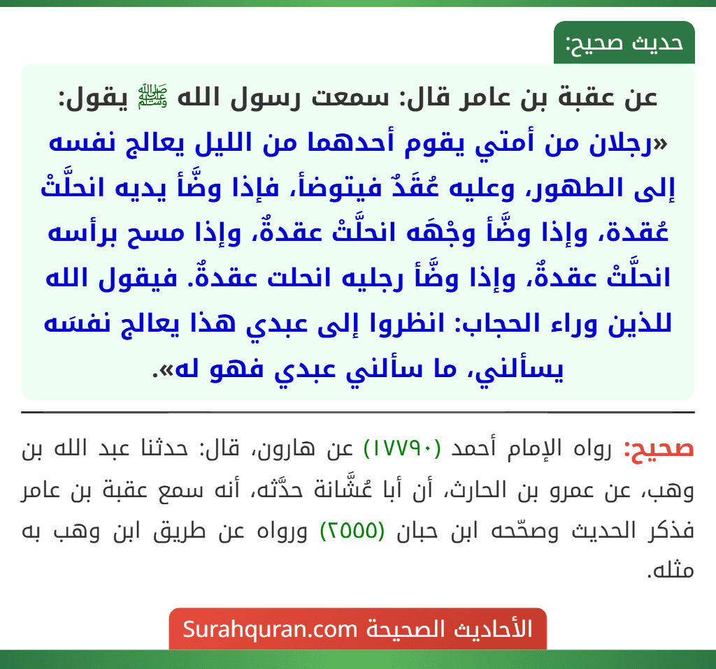 عن عقبة بن عامر قال: سمعت رسول الله ﷺ يقول: «رجلان من أمتي يقوم أحدهما من الليل يعالج نفسه إلى الطهور، وعليه عُقَدٌ فيتوضأ، فإذا وضَّأ يديه انحلَّتْ عُقدة، وإذا وضَّأ وجْهَه انحلَّتْ عقدةٌ، وإذا مسح برأسه انحلَّتْ عقدةٌ، وإذا وضَّأ رجليه انحلت عقدةٌ. فيقول الله للذين وراء الحجاب: انظروا إلى عبدي هذا يعالج نفسَه يسألني، ما سألني عبدي فهو له».