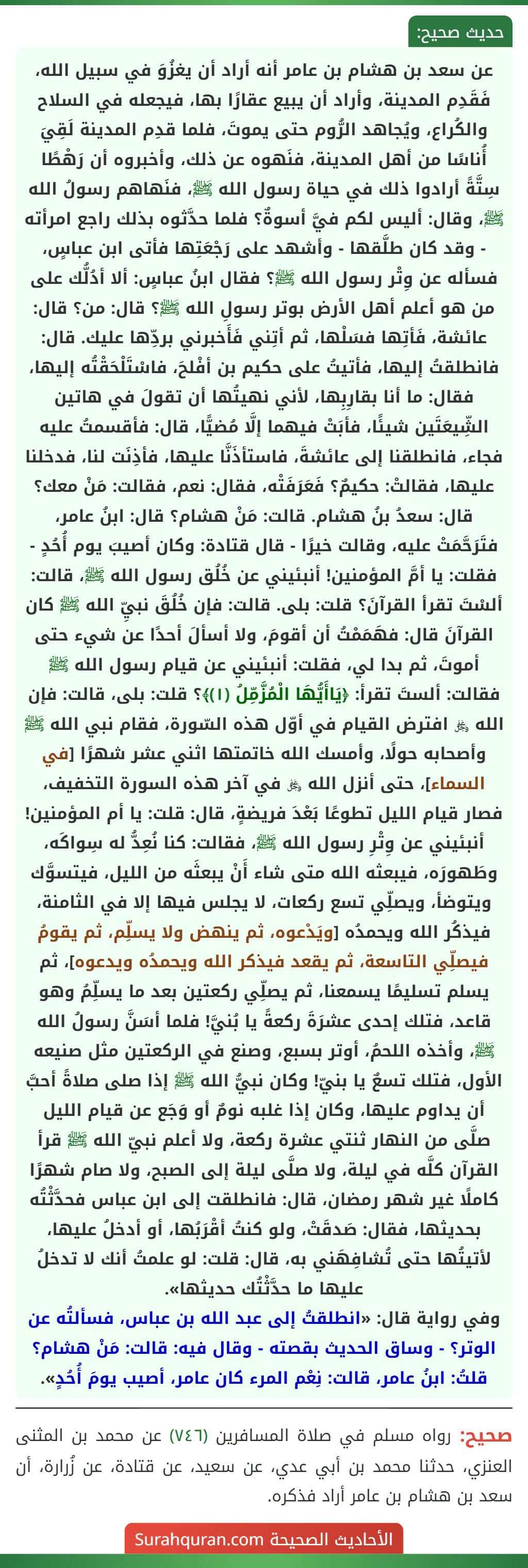 عن سعد بن هشام بن عامر أنه أراد أن يغزُوَ في سبيل الله، فَقَدِم المدينة، وأراد أن يبيع عقارًا بها، فيجعله في السلاح والكُراع، ويُجاهد الرُّوم حتى يموتَ، فلما قدِم المدينة لَقِيَ أُناسًا من أهل المدينة، فنَهوه عن ذلك، وأخبروه أن رَهْطًا سِتَّةً أرادوا ذلك في حياة رسول الله ﷺ، فنَهاهم رسولُ الله ﷺ، وقال: أليس لكم فيَّ أسوةٌ؟ فلما حدَّثوه بذلك راجع امرأته - وقد كان طلَّقها - وأشهد على رَجْعَتِها فأتى ابن عباسٍ، فسأله عن وِتْر رسول الله ﷺ؟ فقال ابنُ عباسٍ: ألا أدُلُّك على من هو أعلم أهل الأرض بوتر رسولِ الله ﷺ؟ قال: من؟ قال: عائشة، فَأتِها فسَلْها، ثم أتِني فَأَخبرني بردِّها عليك. قال: فانطلقتُ إليها، فأتيتُ على حكيم بن أفْلحَ، فاسْتَلْحَقْتُه إليها، فقال: ما أنا بقارِبِها، لأني نهيتُها أن تقولَ في هاتين الشِّيعَتَين شيئًا، فأبَتْ فيهما إلَّا مُضيًّا، قال: فأقسمتُ عليه فجاء، فانطلقنا إلى عائشةَ، فاستأذَنَّا عليها، فأذِنَت لنا، فدخلنا عليها، فقالتْ: حكيمٌ؟ فَعَرَفَتْه، فقال: نعم، فقالت: مَنْ معك؟ قال: سعدُ بنُ هشام. قالت: مَنْ هشام؟ قال: ابنُ عامر، فتَرَحَّمَتْ عليه، وقالت خيرًا - قال قتادة: وكان أصيبَ يوم أُحُدٍ - فقلت: يا أمَّ المؤمنين! أنبئيني عن خُلُق رسول الله ﷺ، قالت: ألسْتَ تقرأ القرآنَ؟ قلت: بلى. قالت: فإن خُلُقَ نبيِّ الله ﷺ كان القرآنَ قال: فهَمَمْتُ أن أقومَ، ولا أسألَ أحدًا عن شيء حتى أموتَ، ثم بدا لي، فقلت: أنبئيني عن قيام رسول الله ﷺ فقالت: ألستَ تقرأ: ﴿يَاأَيُّهَا الْمُزَّمِّلُ (١)﴾؟ قلت: بلى، قالت: فإن الله ﷿ افترض القيام في أوّل هذه السّورة، فقام نبي الله ﷺ وأصحابه حولًا، وأمسك الله خاتمتها اثني عشر شهرًا [في السماء]، حتى أنزل الله ﷿ في آخر هذه السورة التخفيف، فصار قيام الليل تطوعًا بَعْدَ فريضةٍ، قال: قلت: يا أم المؤمنين! أنبئيني عن وِتْرِ رسول الله ﷺ، فقالت: كنا نُعِدُّ له سِواكَه، وطَهورَه، فيبعثه الله متى شاء أَنْ يبعثَه من الليل، فيتسوَّك ويتوضأ، ويصلِّي تسع ركعات، لا يجلس فيها إلا في الثامنة، فيذكُر الله ويحمدُه [ويَدْعوه، ثم ينهض ولا يسلِّم، ثم يقومُ فيصلِّي التاسعة، ثم يقعد فيذكر الله ويحمدُه ويدعوه]، ثم يسلم تسليمًا يسمعنا، ثم يصلِّي ركعتين بعد ما يسلِّمُ وهو
قاعد، فتلك إحدى عشرَةَ ركعةً يا بُنيَّ! فلما أسَنَّ رسولُ الله ﷺ، وأخذه اللحمُ، أوتر بسبع، وصنع في الركعتين مثل صنيعه الأول، فتلك تسعٌ يا بنيّ! وكان نبيُّ الله ﷺ إذا صلى صلاةً أحبَّ أن يداوم عليها، وكان إذا غلبه نومٌ أو وَجَع عن قيام الليل صلَّى من النهار ثنتي عشرة ركعة، ولا أعلم نبيّ الله ﷺ قرأ القرآن كلَّه في ليلة، ولا صلَّى ليلة إلى الصبح، ولا صام شهرًا كاملًا غير شهر رمضان، قال: فانطلقت إلى ابن عباس فحدَّثْتُه بحديثها، فقال: صَدقَتْ، ولو كنتُ أقْرَبُها، أو أدخلُ عليها، لأتيتُها حتى تُشافِهَني به، قال: قلت: لو علمتُ أنك لا تدخلُ عليها ما حدَّثْتُك حديثها».
وفي رواية قال: «انطلقتُ إلى عبد الله بن عباس، فسألتُه عن الوتر؟ - وساق الحديث بقصته - وقال فيه: قالت: مَنْ هشام؟ قلتُ: ابنُ عامر، قالت: نِعْم المرء كان عامر، أصيب يومَ أُحُدٍ».