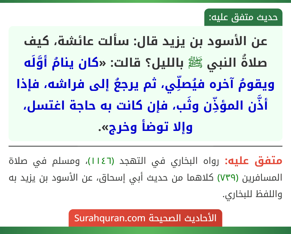 عن الأسود بن يزيد قال: سألت عائشة، كيف صلاةُ النبي ﷺ بالليل؟ قالت: «كان ينامُ أوَّلَه ويقومُ آخره فيُصلِّي، ثم يرجعُ إلى فراشه، فإذا أذَّن المؤذِّن وثَب، فإن كانت به حاجة اغتسل، وإلا توضأ وخرج».