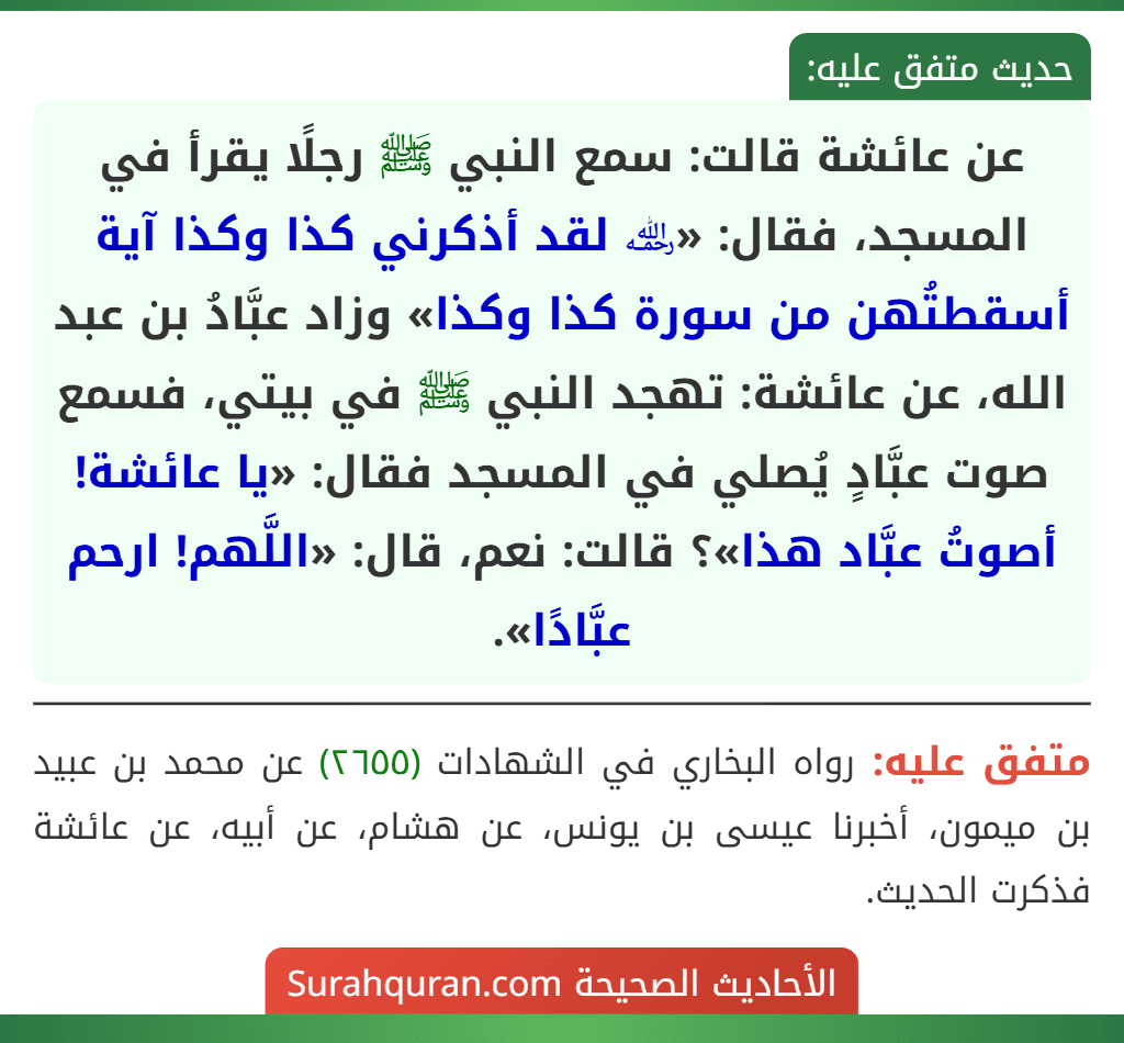 عن عائشة قالت: سمع النبي ﷺ رجلًا يقرأ في المسجد، فقال: «﵀ لقد أذكرني كذا وكذا آية أسقطتُهن من سورة كذا وكذا» وزاد عبَّادُ بن عبد الله، عن عائشة: تهجد النبي ﷺ في بيتي، فسمع صوت عبَّادٍ يُصلي في المسجد فقال: «يا عائشة! أصوتُ عبَّاد هذا»؟ قالت: نعم، قال: «اللَّهم! ارحم عبَّادًا».