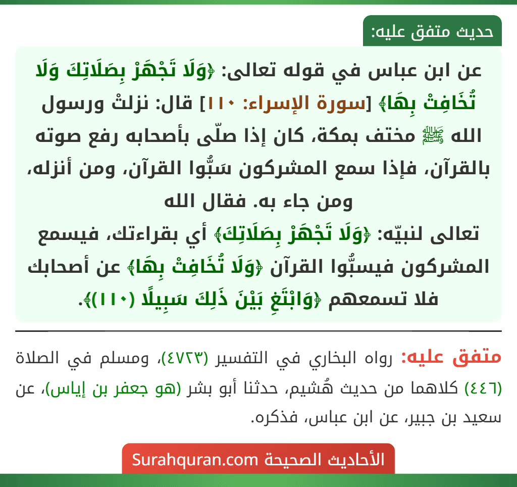 عن ابن عباس في قوله تعالى: ﴿وَلَا تَجْهَرْ بِصَلَاتِكَ وَلَا تُخَافِتْ بِهَا﴾ [سورة الإسراء: ١١٠] قال: نزلتْ ورسول الله ﷺ مختف بمكة، كان إذا صلّى بأصحابه رفع صوته بالقرآن، فإذا سمع المشركون سَبُّوا القرآن، ومن أنزله، ومن جاء به. فقال الله
تعالى لنبيّه: ﴿وَلَا تَجْهَرْ بِصَلَاتِكَ﴾ أي بقراءتك، فيسمع المشركون فيسبُّوا القرآن ﴿وَلَا تُخَافِتْ بِهَا﴾ عن أصحابك فلا تسمعهم ﴿وَابْتَغِ بَيْنَ ذَلِكَ سَبِيلًا (١١٠)﴾.