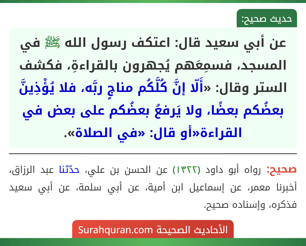 عن أبي سعيد قال: اعتكف رسول الله ﷺ في المسجد، فسمِعَهم يُجهرون بالقراءةِ، فكشف الستر وقال: «أَلّا إنَّ كُلَّكُم مناجٍ ربَّه، فلا يُؤْذِينَّ بعضُكم بعضًا، ولا يَرفعُ بعضُكم على بعض في القراءة«أو قال: «في الصلاة».