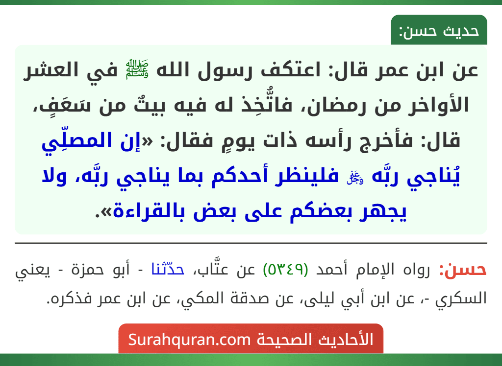 عن ابن عمر قال: اعتكف رسول الله ﷺ في العشر الأواخر من رمضان، فاتُّخِذ له فيه بيتٌ من سَعَفٍ، قال: فأخرج رأسه ذات يومٍ فقال: «إن المصلِّي يُناجي ربَّه ﷿ فلينظر أحدكم بما يناجي ربَّه، ولا يجهر بعضكم على بعض بالقراءة». عن ابن عمر قال: اعتكف رسول الله ﷺ في العشر الأواخر من رمضان، فاتُّخِذ له فيه بيتٌ من سَعَفٍ، قال: فأخرج رأسه ذات يومٍ فقال: «إن المصلِّي يُناجي ربَّه ﷿ فلينظر أحدكم بما يناجي ربَّه، ولا يجهر بعضكم على بعض بالقراءة».