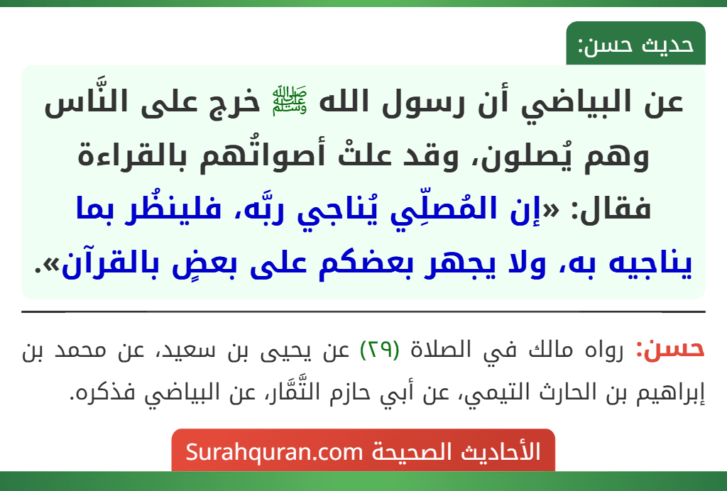 عن البياضي أن رسول الله ﷺ خرج على النَّاس وهم يُصلون، وقد علتْ أصواتُهم بالقراءة فقال: «إن المُصلِّي يُناجي ربَّه، فلينظُر بما يناجيه به، ولا يجهر بعضكم على بعضٍ بالقرآن».