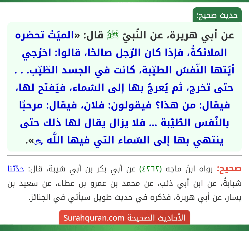 عن أبي هريرة، عن النّبيّ ﷺ قال: «الميّتُ تحضره الملائكةُ، فإذا كان الرّجل صالحًا، قالوا: اخرُجي أيّتها النّفسُ الطيّبة، كانت في الجسد الطّيّب. . . حتى تخرج، ثم يُعرجُ بها إلى السّماء، فيُفتح لها، فيقال: من هذا؟ فيقولون: فلان، فيقال: مرحبًا بالنّفس الطّيّبة ... فلا يزال يقال لها ذلك حتى ينتهي بها إلى السّماء التي فيها اللَّه ﷿». عن أبي هريرة، عن النّبيّ ﷺ قال: «الميّتُ تحضره الملائكةُ، فإذا كان الرّجل صالحًا، قالوا: اخرُجي أيّتها النّفسُ الطيّبة، كانت في الجسد الطّيّب. . . حتى تخرج، ثم يُعرجُ بها إلى السّماء، فيُفتح لها، فيقال: من هذا؟ فيقولون: فلان، فيقال: مرحبًا بالنّفس الطّيّبة ... فلا يزال يقال لها ذلك حتى ينتهي بها إلى السّماء التي فيها اللَّه ﷿».