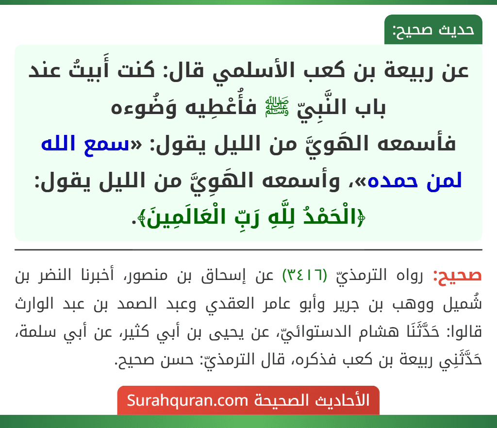 عن ربيعة بن كعب الأسلمي قال: كنت أَبيتُ عند باب النَّبِيّ ﷺ فأُعْطِيه وَضُوءه
فأسمعه الهَويَّ من الليل يقول: «سمع الله لمن حمده»، وأسمعه الهَوِيَّ من الليل يقول: ﴿الْحَمْدُ لِلَّهِ رَبِّ الْعَالَمِينَ﴾.