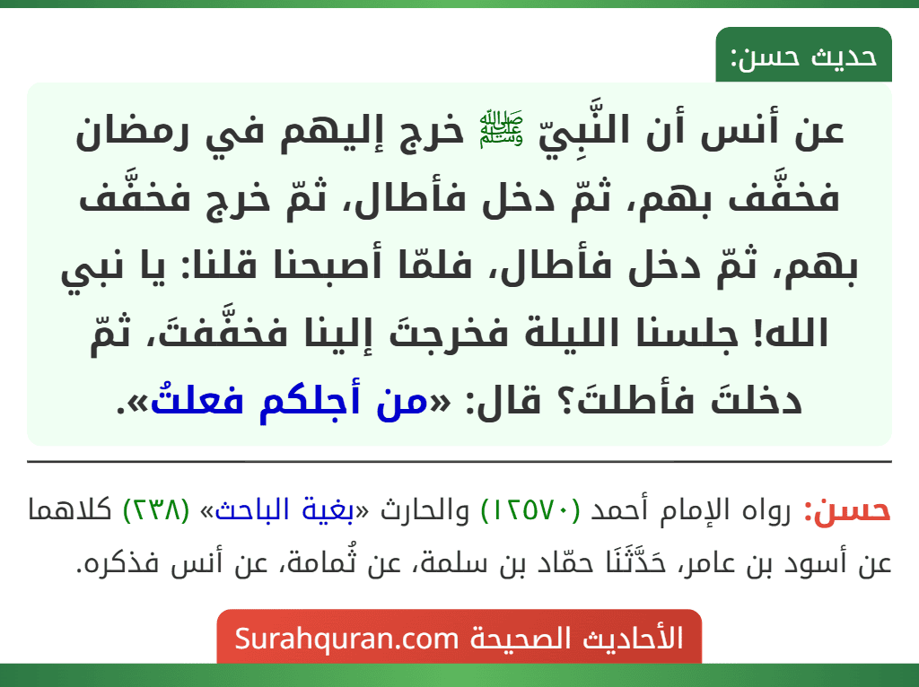 عن أنس أن النَّبِيّ ﷺ خرج إليهم في رمضان فخفَّف بهم، ثمّ دخل فأطال، ثمّ خرج فخفَّف بهم، ثمّ دخل فأطال، فلمّا أصبحنا قلنا: يا نبي الله! جلسنا الليلة فخرجتَ إلينا فخفَّفتَ، ثمّ دخلتَ فأطلتَ؟ قال: «من أجلكم فعلتُ».