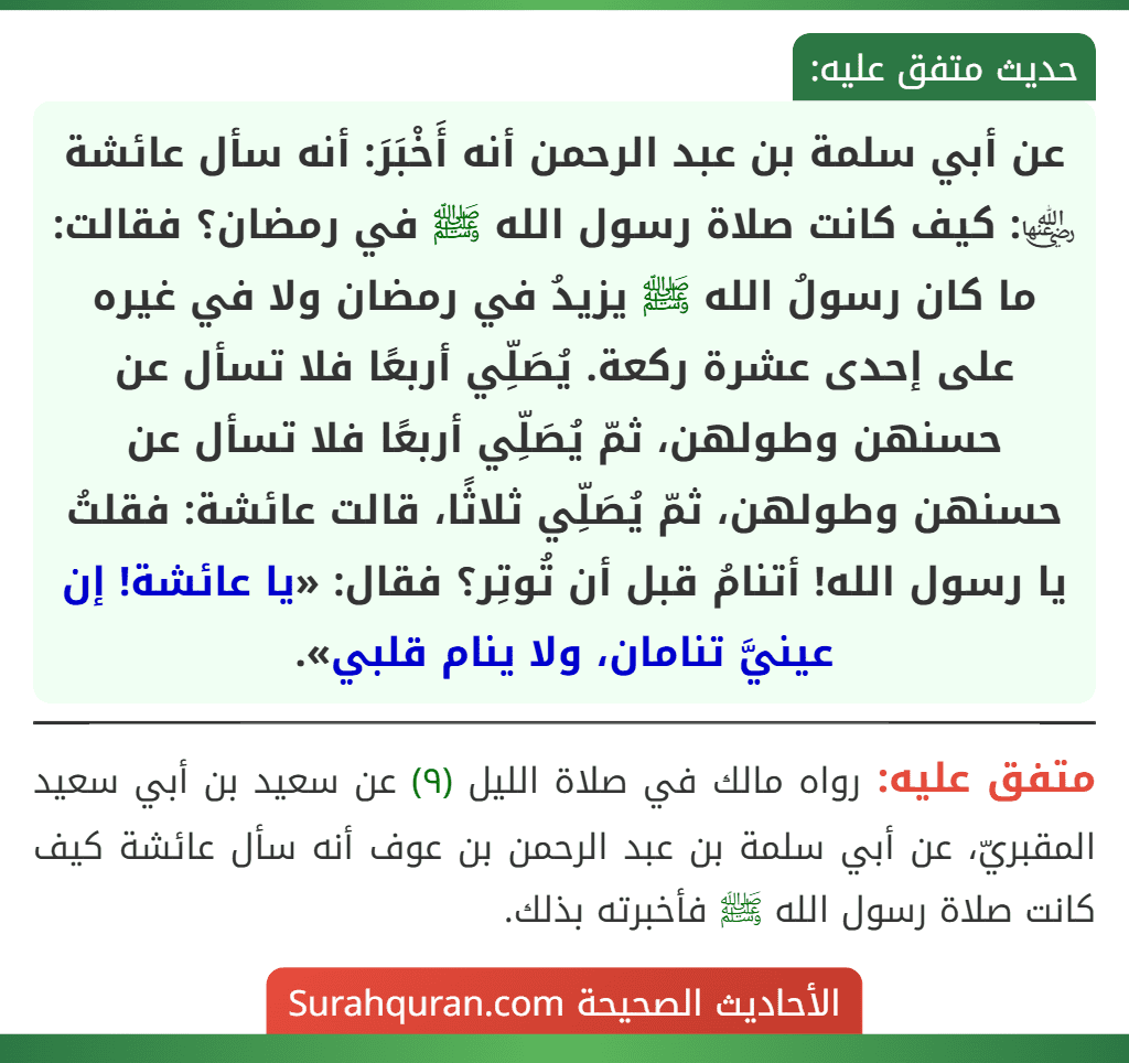 عن أبي سلمة بن عبد الرحمن أنه أَخْبَرَ: أنه سأل عائشة ﵂: كيف كانت صلاة رسول الله ﷺ في رمضان؟ فقالت: ما كان رسولُ الله ﷺ يزيدُ في رمضان ولا في غيره على إحدى عشرة ركعة. يُصَلِّي أربعًا فلا تسأل عن حسنهن وطولهن، ثمّ يُصَلِّي أربعًا فلا تسأل عن حسنهن وطولهن، ثمّ يُصَلِّي ثلاثًا، قالت عائشة: فقلتُ يا رسول الله! أتنامُ قبل أن تُوتِر؟ فقال: «يا عائشة! إن عينيَّ تنامان، ولا ينام قلبي».