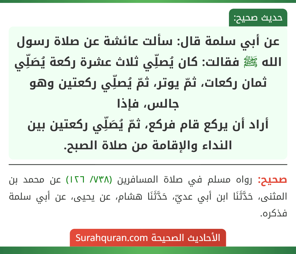 عن أبي سلمة قال: سألت عائشة عن صلاة رسول الله ﷺ فقالت: كان يُصلِّي ثلاث عشرة ركعة يُصَلِّي ثمان ركعات، ثمّ يوتر، ثمّ يُصلِّي ركعتين وهو جالس، فإذا
أراد أن يركع قام فركع، ثمّ يُصَلِّي ركعتين بين النداء والإقامة من صلاة الصبح.