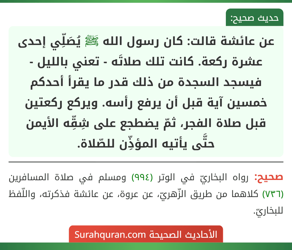 عن عائشة قالت: كان رسول الله ﷺ يُصَلِّي إحدى عشرة ركعة. كانت تلك صلاتَه - تعني بالليل - فيسجد السجدة من ذلك قدر ما يقرأ أحدكم خمسين آية قبل أن يرفع رأسه. ويركع ركعتين قبل صلاة الفجر، ثمّ يضطجع على شِقِّه الأيمن حتَّى يأتيه المؤذِّن للصّلاة.