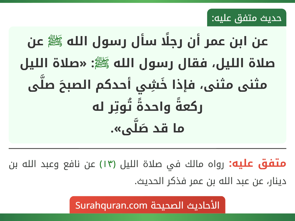 عن ابن عمر أن رجلًا سأل رسول الله ﷺ عن صلاة الليل، فقال رسول الله ﷺ: «صلاة الليل مثنى مثنى، فإذا خَشِي أحدكم الصبحَ صلَّى ركعةً واحدةً تُوتِر له
ما قد صَلَّى».