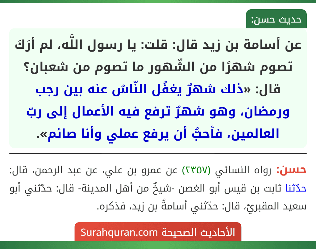 عن أسامة بن زيد قال: قلت: يا رسول اللَّه، لم أرَكَ تصوم شهرًا من الشّهور ما تصوم من شعبان؟ قال: «ذلك شهرٌ يغفُل النّاسُ عنه بين رجب ورمضان، وهو شهرٌ ترفع فيه الأعمال إلى ربّ العالمين، فأحبُّ أن يرفع عملي وأنا صائم».