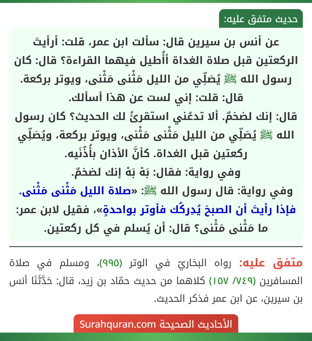عن أنس بن سيرين قال: سألت ابن عمر، قلت: أرأيتَ الركعتين قبل صلاة الغداة أأُطيل فيهما القراءة؟ قال: كان رسول الله ﷺ يُصَلِّي من الليل مَثْنى مَثْنى، ويوتر بركعة.
قال: قلت: إني لست عن هذا أسألك.
قال: إنك لضخمٌ. ألا تدعُني استقرئُ لك الحديث؟ كان رسول الله ﷺ يُصَلِّي من الليل مَثْنى مَثْنى، ويوتر بركعة، ويُصَلِّي ركعتين قبل الغداة. كأنَّ الأذان بأُذُنَيه.
وفي رواية: فقال: بَهْ بَهْ إنك لضخمٌ.
وفي رواية: قال رسول الله ﷺ: «صلاة الليل مَثْنى مَثْنى. فإذا رأيتَ أن الصبحَ يُدِركُك فأوتر بواحدةٍ»، فقيل لابن عمر: ما مَثْنى مَثْنى؟ قال: أن يُسلم في كل ركعتين.