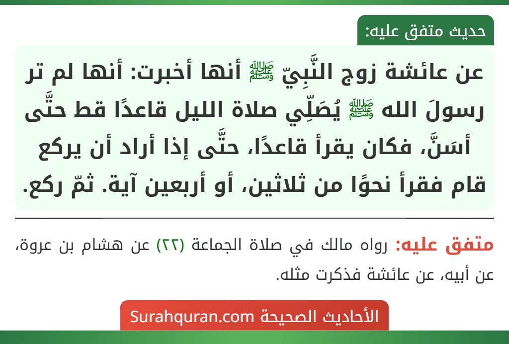 عن عائشة زوج النَّبِيّ ﷺ أنها أخبرت: أنها لم تر رسولَ الله ﷺ يُصَلِّي صلاة الليل قاعدًا قط حتَّى أسَنَّ، فكان يقرأ قاعدًا، حتَّى إذا أراد أن يركع قام فقرأ نحوًا من ثلاثين، أو أربعين آية. ثمّ ركع.