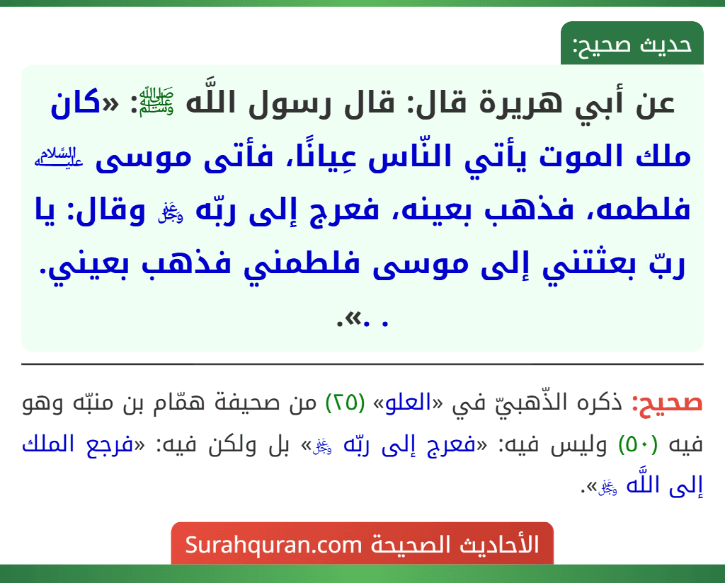 عن أبي هريرة قال: قال رسول اللَّه ﷺ: «كان ملك الموت يأتي النّاس عِيانًا، فأتى موسى ﵇ فلطمه، فذهب بعينه، فعرج إلى ربّه ﷿ وقال: يا ربّ بعثتني إلى موسى فلطمني فذهب بعيني. . .».