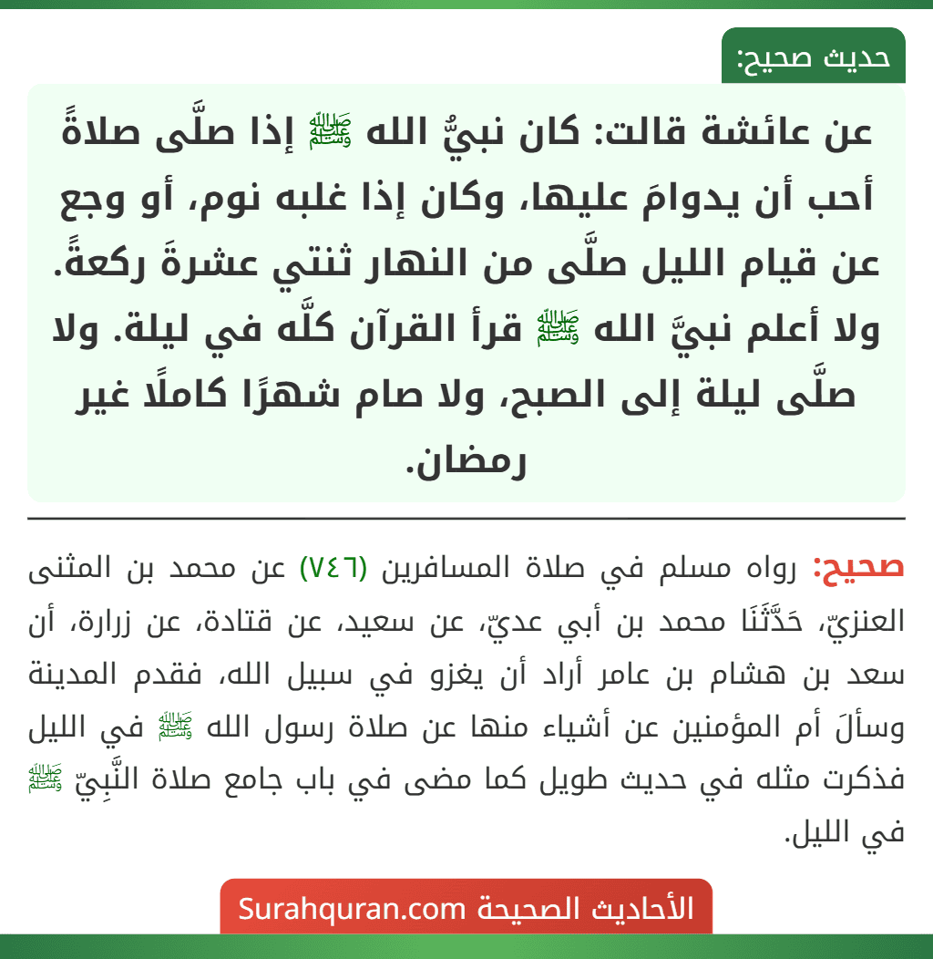 عن عائشة قالت: كان نبيُّ الله ﷺ إذا صلَّى صلاةً أحب أن يدوامَ عليها، وكان إذا غلبه نوم، أو وجع عن قيام الليل صلَّى من النهار ثنتي عشرةَ ركعةً. ولا أعلم نبيَّ الله ﷺ قرأ القرآن كلَّه في ليلة. ولا صلَّى ليلة إلى الصبح، ولا صام شهرًا كاملًا غير رمضان.