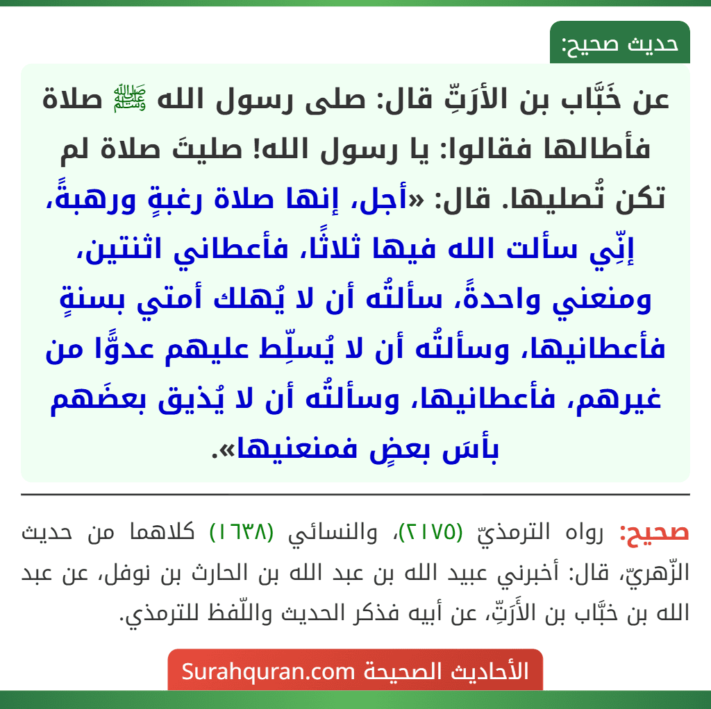 عن خَبَّاب بن الأرَتِّ قال: صلى رسول الله ﷺ صلاة فأطالها فقالوا: يا رسول الله! صليتَ صلاة لم تكن تُصليها. قال: «أجل، إنها صلاة رغبةٍ ورهبةً، إنِّي سألت الله فيها ثلاثًا، فأعطاني اثنتين، ومنعني واحدةً، سألتُه أن لا يُهلك أمتي بسنةٍ فأعطانيها، وسألتُه أن لا يُسلِّط عليهم عدوًّا من غيرهم، فأعطانيها، وسألتُه أن لا يُذيق بعضَهم بأسَ بعضٍ فمنعنيها».