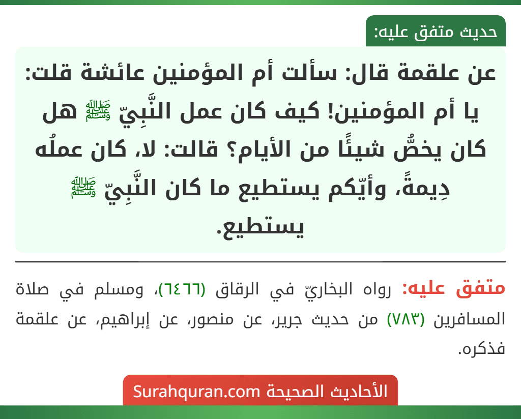 عن علقمة قال: سألت أم المؤمنين عائشة قلت: يا أم المؤمنين! كيف كان عمل النَّبِيّ ﷺ هل كان يخصُّ شيئًا من الأيام؟ قالت: لا، كان عملُه دِيمةً، وأيّكم يستطيع ما كان النَّبِيّ ﷺ يستطيع.