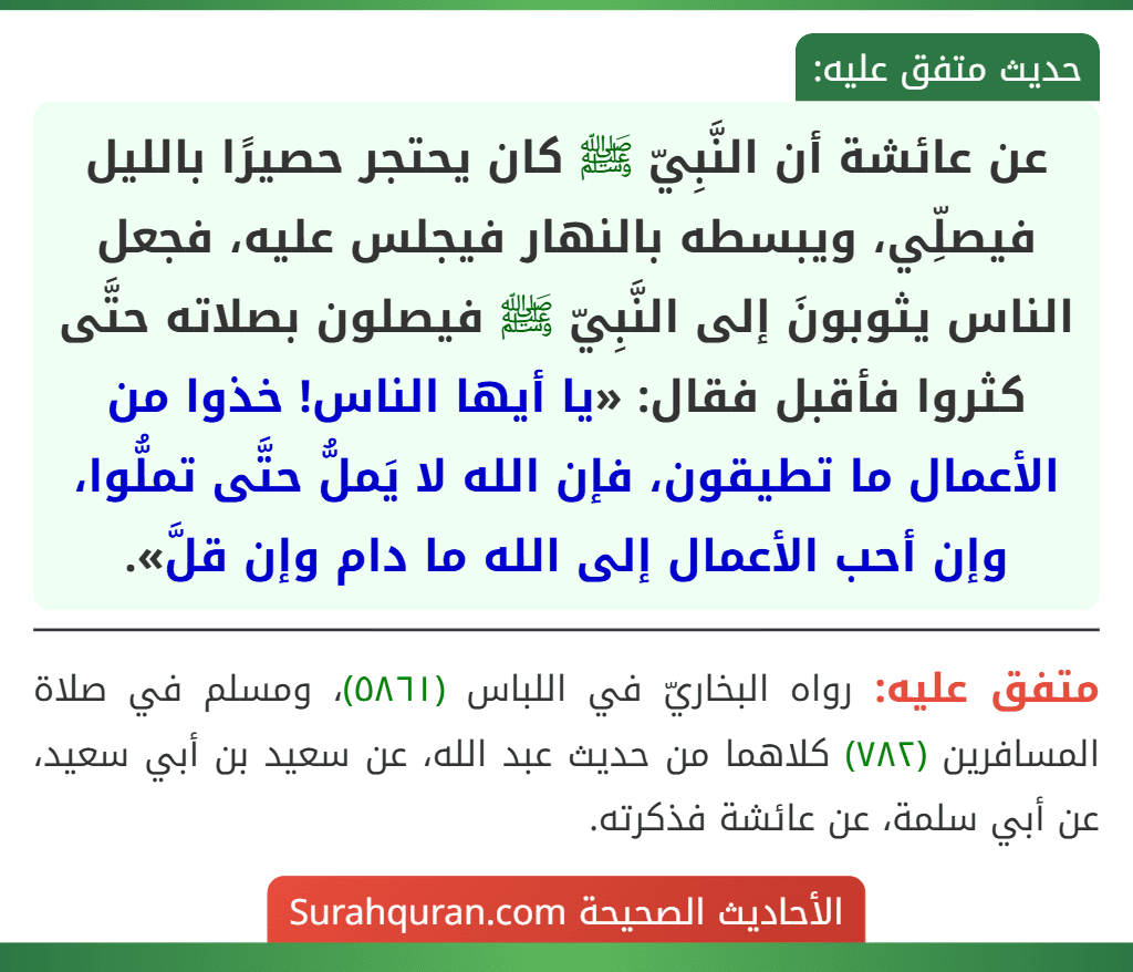 عن عائشة أن النَّبِيّ ﷺ كان يحتجر حصيرًا بالليل فيصلِّي، ويبسطه بالنهار فيجلس عليه، فجعل الناس يثوبونَ إلى النَّبِيّ ﷺ فيصلون بصلاته حتَّى كثروا فأقبل فقال: «يا أيها الناس! خذوا من الأعمال ما تطيقون، فإن الله لا يَملُّ حتَّى تملُّوا، وإن أحب الأعمال إلى الله ما دام وإن قلَّ».