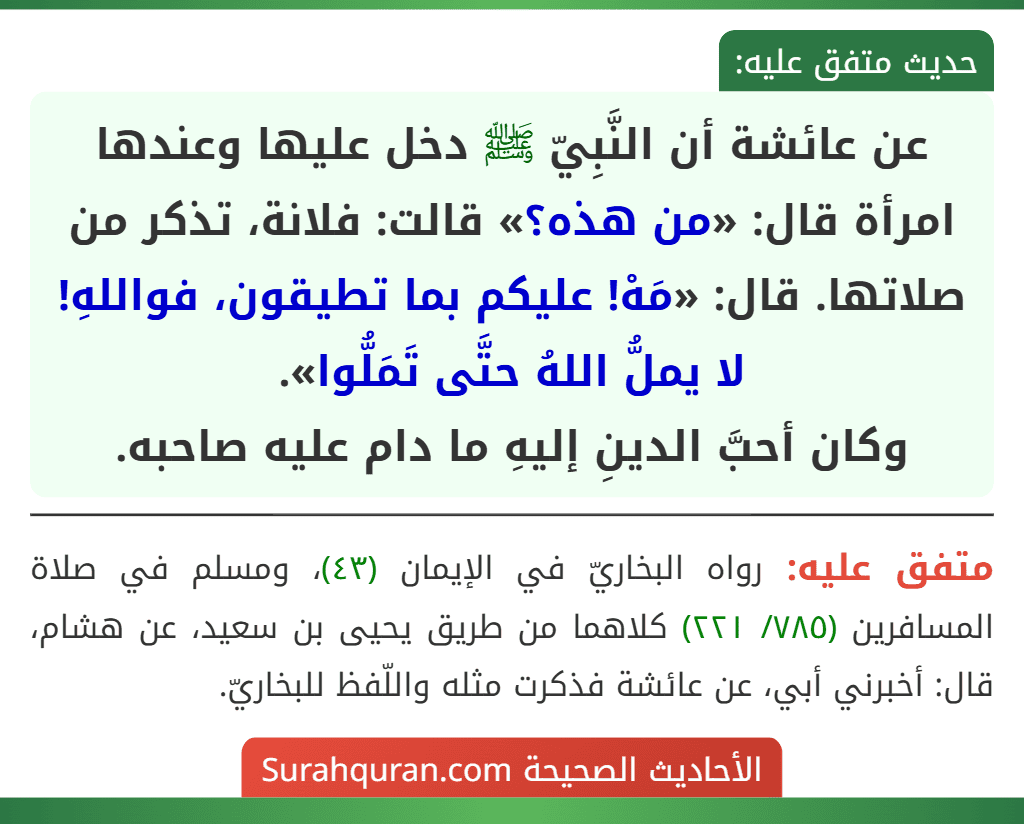 عن عائشة أن النَّبِيّ ﷺ دخل عليها وعندها امرأة قال: «من هذه؟» قالت: فلانة، تذكر من صلاتها. قال: «مَهْ! عليكم بما تطيقون، فواللهِ! لا يملُّ اللهُ حتَّى تَمَلُّوا».
وكان أحبَّ الدينِ إليهِ ما دام عليه صاحبه. عن عائشة أن النَّبِيّ ﷺ دخل عليها وعندها امرأة قال: «من هذه؟» قالت: فلانة، تذكر من صلاتها. قال: «مَهْ! عليكم بما تطيقون، فواللهِ! لا يملُّ اللهُ حتَّى تَمَلُّوا».
وكان أحبَّ الدينِ إليهِ ما دام عليه صاحبه.