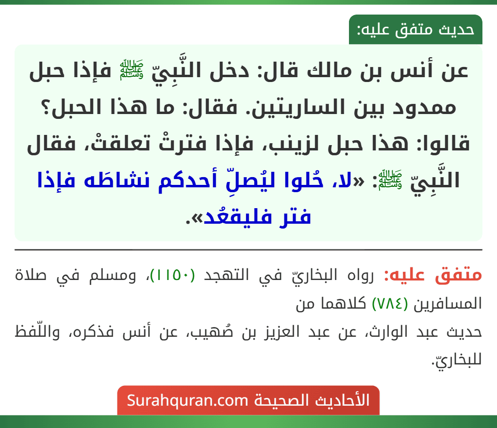 عن أنس بن مالك قال: دخل النَّبِيّ ﷺ فإذا حبل ممدود بين الساريتين. فقال: ما هذا الحبل؟ قالوا: هذا حبل لزينب، فإذا فترتْ تعلقتْ، فقال النَّبِيّ ﷺ: «لا، حُلوا ليُصلِّ أحدكم نشاطَه فإذا فتر فليقعُد».