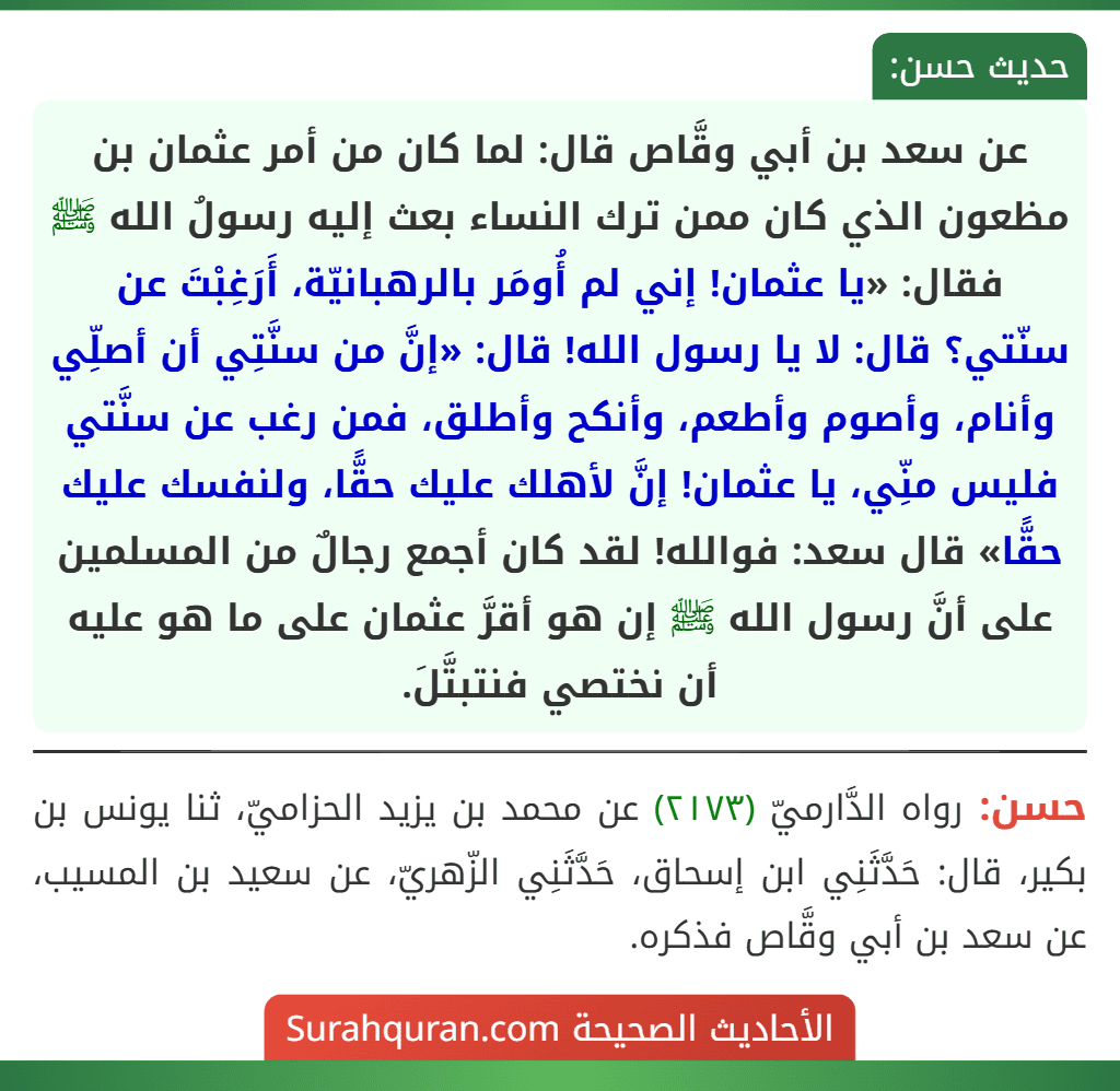 عن سعد بن أبي وقَّاص قال: لما كان من أمر عثمان بن مظعون الذي كان ممن ترك النساء بعث إليه رسولُ الله ﷺ فقال: «يا عثمان! إني لم أُومَر بالرهبانيّة، أَرَغِبْتَ عن سنّتي؟ قال: لا يا رسول الله! قال: «إنَّ من سنَّتِي أن أصلِّي وأنام، وأصوم وأطعم، وأنكح وأطلق، فمن رغب عن سنَّتي فليس منِّي، يا عثمان! إنَّ لأهلك عليك حقًّا، ولنفسك عليك حقًّا» قال سعد: فوالله! لقد كان أجمع رجالٌ من المسلمين على أنَّ رسول الله ﷺ إن هو أقرَّ عثمان على ما هو عليه أن نختصي فنتبتَّلَ.