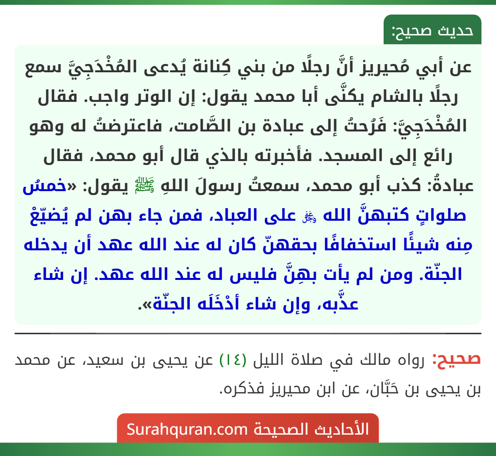 عن أبي مُحيريز أنَّ رجلًا من بني كِنانة يُدعى المُخْدَجِيَّ سمع رجلًا بالشام يكنَّى أبا محمد يقول: إن الوتر واجب. فقال المُخْدَجِيَّ: فَرُحتُ إلى عبادة بن الصَّامت، فاعترضتُ له وهو رائع إلى المسجد. فأخبرته بالذي قال أبو محمد، فقال عبادةُ: كذب أبو محمد، سمعتُ رسولَ اللهِ ﷺ يقول: «خمسُ صلواتٍ كتبهنَّ الله ﷿ على العباد، فمن جاء بهن لم يُضيّعْ مِنه شيئًا استخفافًا بحقهنّ كان له عند الله عهد أن يدخله الجنّة. ومن لم يأت بهِنَّ فليس له عند الله عهد. إن شاء عذَّبه، وإن شاء أدْخَلَه الجنّة».