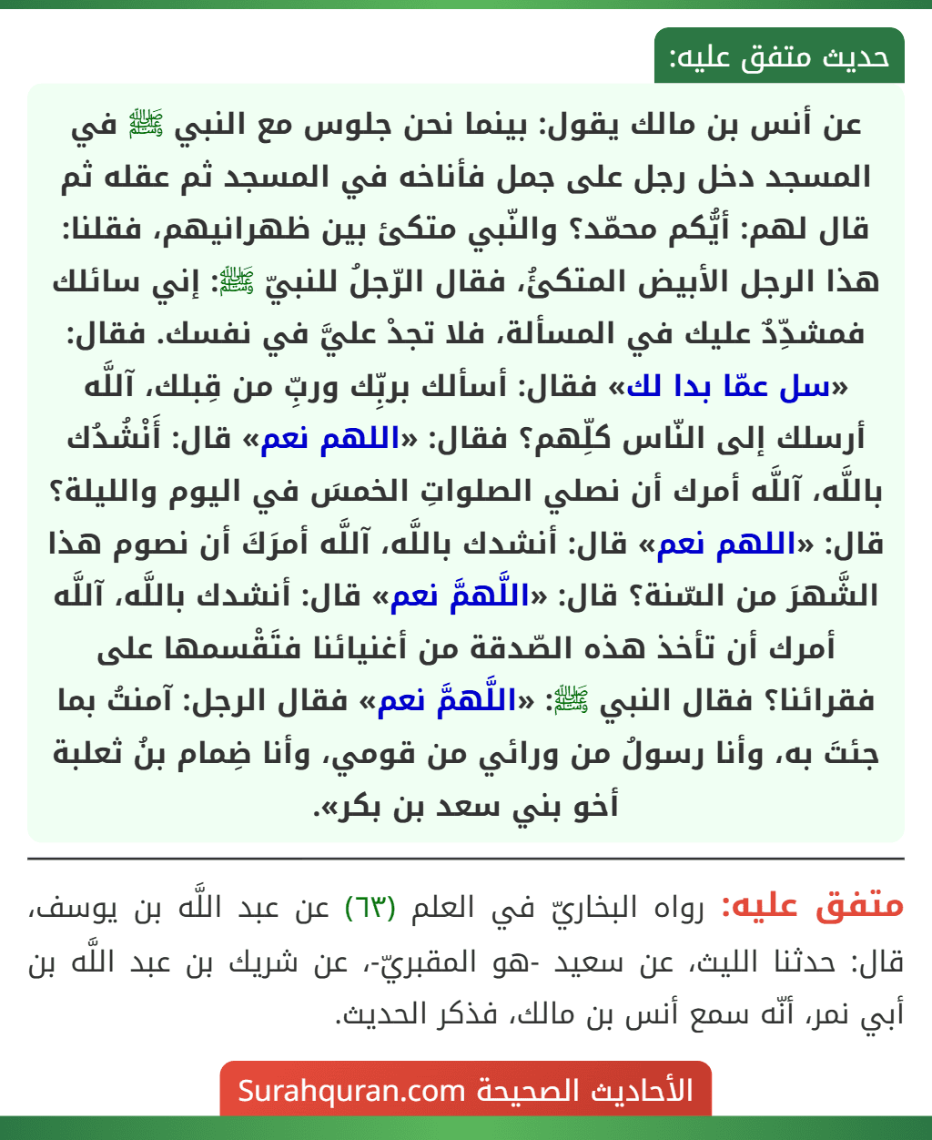 عن أنس بن مالك يقول: بينما نحن جلوس مع النبي ﷺ في المسجد دخل رجل على جمل فأناخه في المسجد ثم عقله ثم قال لهم: أيُّكم محمّد؟ والنّبي متكئ بين ظهرانيهم، فقلنا: هذا الرجل الأبيض المتكئُ، فقال الرّجلُ للنبيّ ﷺ: إني سائلك فمشدِّدٌ عليك في المسألة، فلا تجدْ عليَّ في نفسك. فقال: «سل عمّا بدا لك» فقال: أسألك بربِّك وربِّ من قِبلك، آللَّه أرسلك إلى النّاس كلِّهم؟ فقال: «اللهم نعم» قال: أَنْشُدُك باللَّه، آللَّه أمرك أن نصلي الصلواتِ الخمسَ في اليوم والليلة؟ قال: «اللهم نعم» قال: أنشدك باللَّه، آللَّه أمرَكَ أن نصوم هذا الشَّهرَ من السّنة؟ قال: «اللَّهمَّ نعم» قال: أنشدك باللَّه، آللَّه أمرك أن تأخذ هذه الصّدقة من أغنيائنا فتَقْسمها على فقرائنا؟ فقال النبي ﷺ: «اللَّهمَّ نعم» فقال الرجل: آمنتُ بما جئتَ به، وأنا رسولُ من ورائي من قومي، وأنا ضِمام بنُ ثعلبة أخو بني سعد بن بكر».