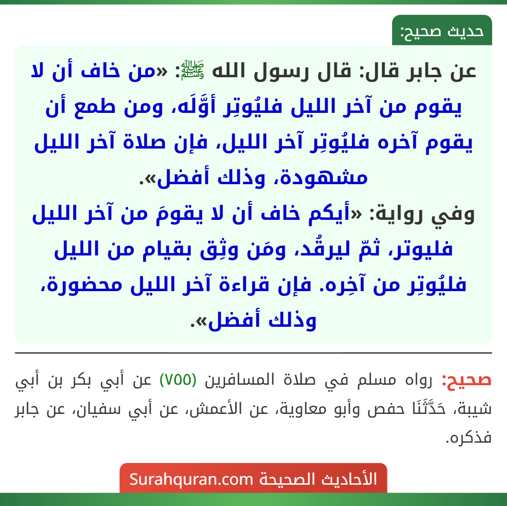 عن جابر قال: قال رسول الله ﷺ: «من خاف أن لا يقوم من آخر الليل فليُوتِر أوَّلَه، ومن طمع أن يقوم آخره فليُوتِر آخر الليل، فإن صلاة آخر الليل مشهودة، وذلك أفضل».
وفي رواية: «أيكم خاف أن لا يقومَ من آخر الليل فليوتر، ثمّ ليرقُد، ومَن وثِق بقيام من الليل فليُوتِر من آخِره. فإن قراءة آخر الليل محضورة، وذلك أفضل».